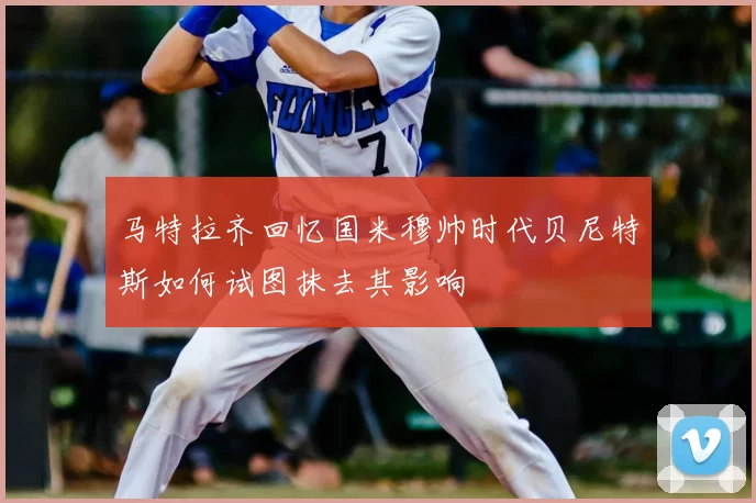 马特拉齐回忆国米穆帅时代贝尼特斯如何试图抹去其影响