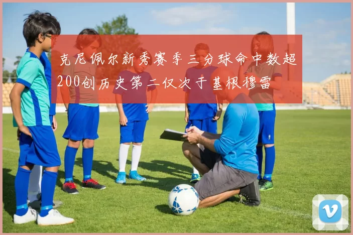 克尼佩尔新秀赛季三分球命中数超200创历史第二仅次于基根穆雷