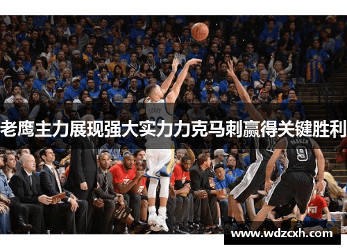 老鹰主力展现强大实力力克马刺赢得关键胜利